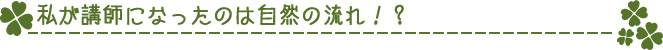 私が講師になったのは自然の流れ！？