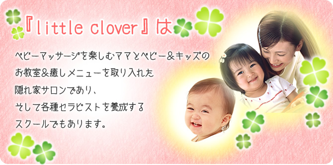 『little clover』はベビーマッサージを楽しむママとベビー＆キッズのお教室＆癒しメニューを取り入れた隠れ家サロンであり、そして各種セラピストを養成するスクールでもあります。